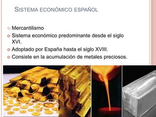 SISTEMA ECONÓMICO ESPAÑOL
1) Mercantilismo
 Sistema económico predominante desde el siglo
XVI.
 Adoptado por España hasta el siglo XVIII.
 Consiste en la acumulación de metales preciosos.
 