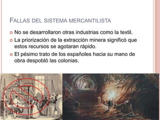 FALLAS DEL SISTEMA MERCANTILISTA
 No se desarrollaron otras industrias como la textil.
 La priorización de la extracción minera significó que
estos recursos se agotaran rápido.
 El pésimo trato de los españoles hacia su mano de
obra despobló las colonias.
 