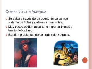 COMERCIO CON AMÉRICA
 Se daba a través de un puerto único con un
sistema de flotas y galeones mercantes.
 Muy pocos podían exportar o importar bienes a
través del océano.
 Existían problemas de contrabando y piratas.
 
