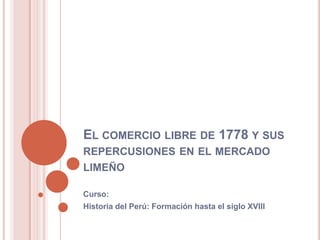 EL COMERCIO LIBRE DE 1778 Y SUS
REPERCUSIONES EN EL MERCADO
LIMEÑO
Curso:
Historia del Perú: Formación hasta el siglo XVIII
 
