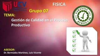 FISICA
Grupo 07
ASESOR:
Dr. Bermúdez Martínez, Luis Vicente
TEMA:
Gestión de Calidad en el Proceso
Productivo
 