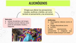 Drogas que alteran las percepciones
visuales, auditivas o táctiles, así como
también el pensamiento y las emociones.
Naturales
● extraen de plantas o de hongos
● utilizados durante milenios como
parte de actividades rituales y
religiosas.
Artificiales
● Alucinógenos clásicos (como el
LSD)
● Drogas disociativas (como
● la PCP).
Causan alucinaciones, o
sensaciones e imágenes que
parecen reales aunque no lo sean
ALUCINÓGENOS
 