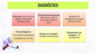 Glucosa por punción
digital: descartar
hipoglucemia
Electrocardiograma
afectación de los
intervalos QRS o
QTc
Análisis de
mioglobinuria para
rabdomiolisis
Toxicológicos:
Cuantitativos(sangre)
Cualitativos (orina)
Gases en sangre:
estado ácido-base
Exámenes de
imagen: no
necesarios
DIAGNÓSTICO
 