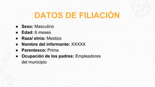 DATOS DE FILIACIÓN
● Sexo: Masculino
● Edad: 6 meses
● Raza/ etnia: Mestizo
● Nombre del informante: XXXXX
● Parentesco: Prima
● Ocupación de los padres: Empleadores
del municipio
 