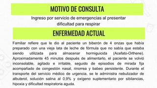 Ingreso por servicio de emergencias al presentar
dificultad para respirar
Familiar refiere que le dio al paciente un biberón de 4 onzas que había
preparado con una vieja lata de leche de fórmula que no sabía que estaba
siendo utilizada para almacenar hormiguicida (Acefato-Orthene).
Aproximadamente 45 minutos después de alimentarlo, el paciente se volvió
inconsolable, agitado e irritable, seguido de episodios de mirada fija
acompañado de congestión nasal, rinorrea y babeo persistente. Durante el
transporte del servicio médico de urgencia, se le administra nebulizador de
albuterol, solución salina al 0,9% y oxígeno suplementario por sibilancias,
hipoxia y dificultad respiratoria aguda.
MOTIVO DE CONSULTA
ENFERMEDAD ACTUAL
 