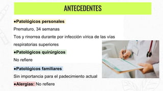 ●Patológicos personales
Prematuro, 34 semanas
Tos y rinorrea durante por infección vírica de las vías
respiratorias superiores
●Patológicos quirúrgicos
No refiere
●Patológicos familiares
Sin importancia para el padecimiento actual
●Alergias: No refiere
ANTECEDENTES
 