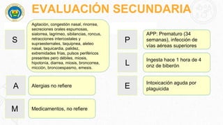 EVALUACIÓN SECUNDARIA
S
Agitación, congestión nasal, rinorrea,
secreciones orales espumosas,
sialorrea, lagrimeo, sibilancias, roncus,
retracciones intercostales y
supraesternales, taquipnea, aleteo
nasal, taquicardia, palidez,
extremidades frías, pulsos periféricos
presentes pero débiles, miosis,
hipotonía, diarrea, miosis, broncorrea,
micción, broncoespasmo, emesis.
A Alergias no refiere
M Medicamentos, no refiere
P
APP: Prematuro (34
semanas), infección de
vías aéreas superiores
L
Ingesta hace 1 hora de 4
onz de biberón
E
Intoxicación aguda por
plaguicida
 