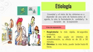 Etiología
Gravedad y el inicio de los síntomas va a
depender de una serie de factores como: el
agente, la ruta, la formulación, la cantidad y la
duración de la exposición
• Respiratoria: la más rápida, de segundos
a minutos.
• Oral: la más usada en intentos de
autoeliminación, su efecto es de 30 a 90
minutos.
• Dérmica: la más lenta, puede tardar hasta 18
horas.
Vías de exposición
 