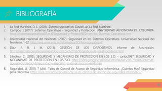 BIBLIOGRAFÍA
18
1. La Red Martínez, D. L. (2001). Sistemas operativos. David Luis La Red Martínez.
2. Campos, J. (2017). Sistemas Operativos - Seguridad y Proteccion. UNIVERSIDAD AUTONOMA DE COLOMBIA.
https://sistemasoperativos07.es.tl/Seguridad-y-Protecci%F2n-en-los-Sistemas-Operativos.htm
3. Universidad Nacional del Nordeste. (2007). Seguridad en los Sistemas Operativos. Universidad Nacional del
Nordeste, 1-62. http://exa.unne.edu.ar/informatica/SO/Monogrgaby.pdf
4. Diaz, R. R. J. M. (2013). GESTIÓN DE LOS DISPOSITIVOS. Informe de Adscripción.
http://sistemasoperativosenlinea.blogspot.com/2013/10/gestion-de-los-dispositivos.html
5. Sánchez, C. (2015). SEGURIDAD Y MECANISMO DE PROTECCION EN LOS S.O. - carlos2987. SEGURIDAD Y
MECANISMO DE PROTECCION EN LOS S.O. https://sites.google.com/site/carlosraulsan2987/home/sistemas-
operativos/unidad-6/seguridad-y-mecanismo-de-proteccion-en-los-so
6. Seguridad, U. (2019, 7 julio). Tipos de Control de Acceso de Seguridad Informática: ¿Cuántos Hay? Seguridad
para Empresas. https://uss.com.ar/corporativo/tipos-de-control-de-acceso-de-seguridad-informatica/
 