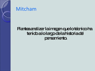 Mitcham  Plantea analizar la imagen que lo técnico ha tenido a lo largo de la historia del  pensamiento. 