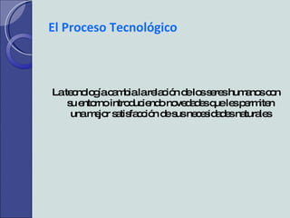 El Proceso Tecnológico La tecnología cambia la relación de los seres humanos con su entorno introduciendo novedades que les permiten una mejor satisfacción de sus necesidades naturales 