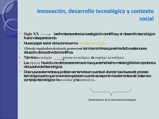 Innovación, desarrollo tecnológico y contexto social Siglo XX   las fronteras entre la investigación científica y el desarrollo tecnológico fueron desapareciendo. Nuevo papel social de la ciencia en la  sociedad del riesgo. Ciencia reguladora   o  ciencia posnormal   son los nombres que se ha dado a esta nueva situación de la actividad científica. Término  tecnología  sistema tecnológico  o  complejo tecnológico. La  empresa  ha sido uno de los escenarios en los que se ha hecho más tangible la importancia de la actividad tecnológica. Dos nuevos elementos que deben ser tenidos en cuenta al abordar las claves del proceso tecnológico pero que no siempre aparecen cuando se exponen los elementos del sistema o complejo tecnológico: la  sociedad  y la  naturaleza . Destinatarios de la actividad tecnologica 