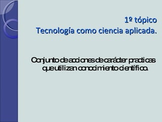 1º tópico Tecnología como ciencia aplicada. Conjunto de acciones de carácter practicas que utilizan conocimiento científico. 