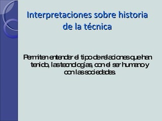 Interpretaciones sobre historia de la técnica Permiten entender el tipo de relaciones que han tenido, las tecnologías, con el ser humano y con las sociedades. 