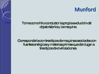 Munford Toma como hilo conductor la propia evolución del objeto técnico, la maquina. Correspondería con tres tipos de maquinas asociadas con  fuentes enérgicas y materias primas que dan lugar a tres tipos de civilizaciones. 