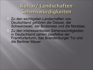 Zu den wichtigsten Landschaften von Deutschland gehören die Ostsee, der Schwarzwald, der Bodensee und die Nordsee. Zu den interessantesten Sehenswürdigkeiten in Deutschland zählen zweifellos der Frankfurterturm, das Brandenburger Tor und die Berliner Mauer. 