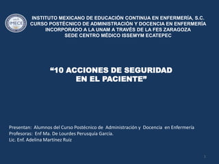 INSTITUTO MEXICANO DE EDUCACIÓN CONTINUA EN ENFERMERÍA, S.C.
         CURSO POSTÉCNICO DE ADMINISTRACIÓN Y DOCENCIA EN ENFERMERÍA
              INCORPORADO A LA UNAM A TRAVÉS DE LA FES ZARAGOZA
                     SEDE CENTRO MÉDICO ISSEMYM ECATEPEC




                  “10 ACCIONES DE SEGURIDAD
                        EN EL PACIENTE”




Presentan: Alumnos del Curso Postécnico de Administración y Docencia en Enfermería
Profesoras: Enf Ma. De Lourdes Perusquía García.
Lic. Enf. Adelina Martínez Ruiz


                                                                                     1
 