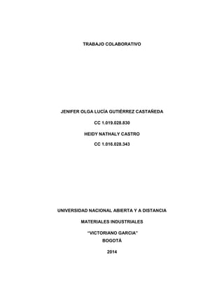 TRABAJO COLABORATIVO
JENIFER OLGA LUCÍA GUTIÉRREZ CASTAÑEDA
CC 1.019.028.830
HEIDY NATHALY CASTRO
CC 1.016.028.343
UNIVERSIDAD NACIONAL ABIERTA Y A DISTANCIA
MATERIALES INDUSTRIALES
“VICTORIANO GARCIA”
BOGOTÁ
2014
 