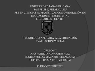 UNIVERSIDAD PANAMERICANA
             SAN FELIPE, RETALHULEU
PSE EN CIENCIAS HUMANÍSTICAS CON ORIENTACIÓN EN
            EDUCACIÓN INTERCULTURAL
               LIC. CARLOS FUENTES




     TECNOLOGÍA APLICADA A LA EDUCACIÓN
            EVALUACIÓN PARCIAL


                    GRUPO # 7
           ANA PATRICIA ALVARADO RUIZ
       INGRID YULIZA MACARIO VELASQUEZ
          LUIS CARLOS MARTINEZ GOMEZ

              13 DE OCTUBRE 2012.
 