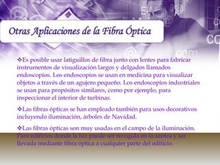 Otras Aplicaciones de la Fibra Óptica Es posible usar latiguillos de fibra junto con lentes para fabricar instrumentos de visualización largos y delgados llamados endoscopios. Los endoscopios se usan en medicina para visualizar objetos a través de un agujero pequeño. Los endoscopios industriales se usan para propósitos similares, como por ejemplo, para inspeccionar el interior de turbinas.  Las fibras ópticas se han empleado también para usos decorativos incluyendo iluminación, árboles de Navidad.  Las fibras ópticas son muy usadas en el campo de la iluminación. Para edificios donde la luz puede ser recogida en la azotea y ser llevada mediante fibra óptica a cualquier parte del edificio.  