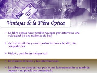 La fibra óptica hace posible navegar por Internet a una velocidad de dos millones de bps.  Acceso ilimitado y continuo las 24 horas del día, sin congestiones. Video y sonido en tiempo real.  Es inmune al ruido y las interferencias.  Las fibras no pierden luz, por lo que la transmisión es también segura y no puede ser perturbada. Ventajas de la Fibra Óptica 