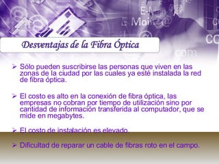 Sólo pueden suscribirse las personas que viven en las zonas de la ciudad por las cuales ya esté instalada la red de fibra óptica.  El costo es alto en la conexión de fibra óptica, las empresas no cobran por tiempo de utilización sino por cantidad de información transferida al computador, que se mide en megabytes.  El costo de instalación es elevado.  Dificultad de reparar un cable de fibras roto en el campo.  Desventajas de la Fibra Óptica 