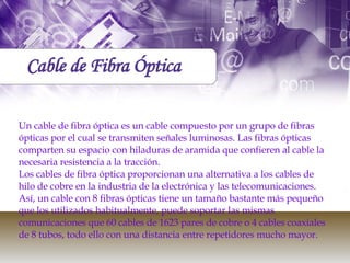 Un cable de fibra óptica es un cable compuesto por un grupo de fibras ópticas por el cual se transmiten señales luminosas. Las fibras ópticas comparten su espacio con hiladuras de aramida que confieren al cable la necesaria resistencia a la tracción. Los cables de fibra óptica proporcionan una alternativa a los cables de hilo de cobre en la industria de la electrónica y las telecomunicaciones. Así, un cable con 8 fibras ópticas tiene un tamaño bastante más pequeño que los utilizados habitualmente, puede soportar las mismas comunicaciones que 60 cables de 1623 pares de cobre o 4 cables coaxiales de 8 tubos, todo ello con una distancia entre repetidores mucho mayor. Cable de Fibra Óptica 