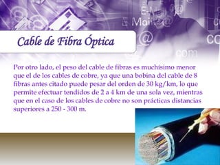 Por otro lado, el peso del cable de fibras es muchísimo menor que el de los cables de cobre, ya que una bobina del cable de 8 fibras antes citado puede pesar del orden de 30 kg/km, lo que permite efectuar tendidos de 2 a 4 km de una sola vez, mientras que en el caso de los cables de cobre no son prácticas distancias superiores a 250 - 300 m. Cable de Fibra Óptica 