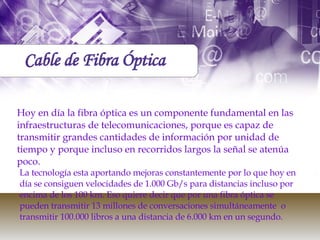 Hoy en día la fibra óptica es un componente fundamental en las infraestructuras de telecomunicaciones, porque es capaz de transmitir grandes cantidades de información por unidad de tiempo y porque incluso en recorridos largos la señal se atenúa poco.  La tecnología esta aportando mejoras constantemente por lo que hoy en día se consiguen velocidades de 1.000 Gb/s para distancias incluso por encima de los 100 km. Eso quiere decir que por una fibra óptica se pueden transmitir 13 millones de conversaciones simultáneamente  o transmitir 100.000 libros a una distancia de 6.000 km en un segundo.  Cable de Fibra Óptica 