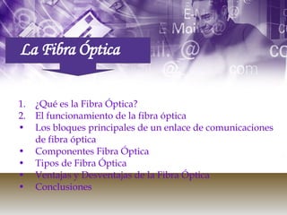 La Fibra Óptica ¿Qué es la Fibra Óptica? El funcionamiento de la fibra óptica Los bloques principales de un enlace de comunicaciones de fibra óptica Componentes Fibra Óptica  Tipos de Fibra Óptica Ventajas y Desventajas de la Fibra Óptica Conclusiones 