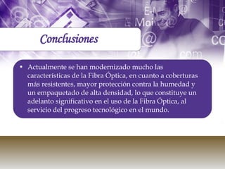Actualmente se han modernizado mucho las características de la Fibra Óptica, en cuanto a coberturas más resistentes, mayor protección contra la humedad y un empaquetado de alta densidad, lo que constituye un adelanto significativo en el uso de la Fibra Óptica, al servicio del progreso tecnológico en el mundo.  Conclusiones 