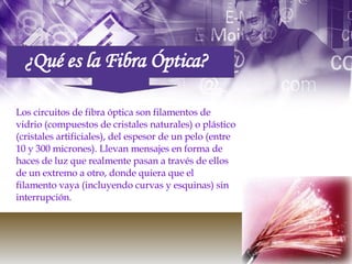 Los circuitos de fibra óptica son filamentos de vidrio (compuestos de cristales naturales) o plástico (cristales artificiales), del espesor de un pelo (entre  10 y 300 micrones). Llevan mensajes en forma de haces de luz que realmente pasan a través de ellos de un extremo a otro, donde quiera que el filamento vaya (incluyendo curvas y esquinas) sin interrupción.  ¿Qué es la Fibra Óptica? 