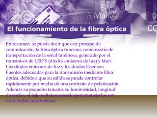 El funcionamiento de la fibra óptica En resumen, se puede decir que este proceso de comunicación, la fibra óptica funciona como medio de transportación de la señal luminosa, generado por el transmisor de LED’S (diodos emisores de luz) y láser. Los diodos emisores de luz y los diodos láser son Fuentes adecuadas para la transmisión mediante fibra óptica, debido a que su salida se puede controlar rápidamente por medio de una corriente de polarización. Además su pequeño tamaño, su luminosidad, longitud de onda y el bajo voltaje necesario para manejarlos son Características atractivas. 