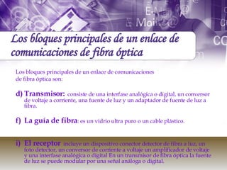 Los bloques principales de un enlace de comunicaciones de fibra óptica Los bloques principales de un enlace de comunicaciones de fibra óptica son:  Transmisor:   consiste de una interfase analógica o digital, un conversor de voltaje a corriente, una fuente de luz y un adaptador de fuente de luz a fibra.  La guía de fibra : es un vidrio ultra puro o un cable plástico. El receptor   incluye un dispositivo conector detector de fibra a luz, un foto detector, un conversor de corriente a voltaje un amplificador de voltaje y una interfase analógica o digital En un transmisor de fibra óptica la fuente de luz se puede modular por una señal análoga o digital. 