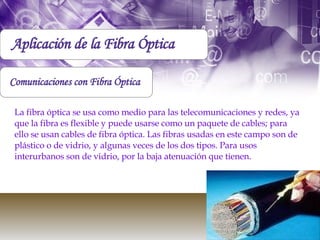 Aplicación de la Fibra Óptica Comunicaciones con Fibra Óptica La fibra óptica se usa como medio para las telecomunicaciones y redes, ya que la fibra es flexible y puede usarse como un paquete de cables; para ello se usan cables de fibra óptica. Las fibras usadas en este campo son de plástico o de vidrio, y algunas veces de los dos tipos. Para usos interurbanos son de vidrio, por la baja atenuación que tienen. 