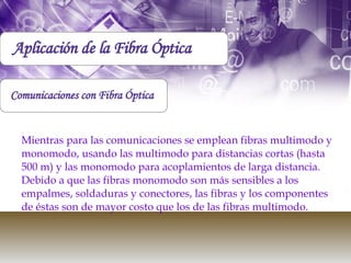 Mientras para las comunicaciones se emplean fibras multimodo y monomodo, usando las multimodo para distancias cortas (hasta 500 m) y las monomodo para acoplamientos de larga distancia. Debido a que las fibras monomodo son más sensibles a los empalmes, soldaduras y conectores, las fibras y los componentes de éstas son de mayor costo que los de las fibras multimodo. Comunicaciones con Fibra Óptica Aplicación de la Fibra Óptica 