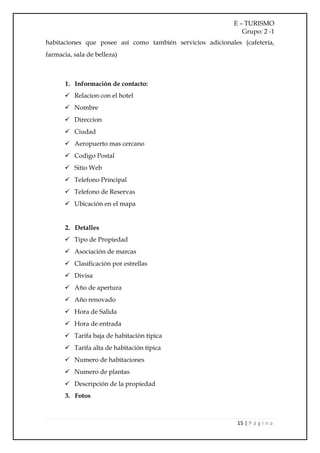 E – TURISMO
                                                               Grupo: 2 -1
habitaciones que posee así como también servicios adicionales (cafetería,
farmacia, sala de belleza)



       1. Información de contacto:
       Relacion con el hotel
       Nombre
       Direccion
       Ciudad
       Aeropuerto mas cercano
       Codigo Postal
       Sitio Web
       Telefono Principal
       Telefono de Reservas
       Ubicación en el mapa


       2. Detalles
       Tipo de Propiedad
       Asociación de marcas
       Clasificación por estrellas
       Divisa
       Año de apertura
       Año renovado
       Hora de Salida
       Hora de entrada
       Tarifa baja de habitación típica
       Tarifa alta de habitación típica
       Numero de habitaciones
       Numero de plantas
       Descripción de la propiedad
       3. Fotos



                                                             15 | P á g i n a
 