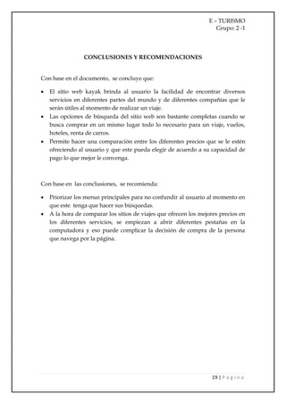 E – TURISMO
                                                                     Grupo: 2 -1




                 CONCLUSIONES Y RECOMENDACIONES


Con base en el documento, se concluye que:

   El sitio web kayak brinda al usuario la facilidad de encontrar diversos
    servicios en diferentes partes del mundo y de diferentes compañías que le
    serán útiles al momento de realizar un viaje.
   Las opciones de búsqueda del sitio web son bastante completas cuando se
    busca comprar en un mismo lugar todo lo necesario para un viaje, vuelos,
    hoteles, renta de carros.
   Permite hacer una comparación entre los diferentes precios que se le estén
    ofreciendo al usuario y que este pueda elegir de acuerdo a su capacidad de
    pago lo que mejor le convenga.



Con base en las conclusiones, se recomienda:

   Priorizar los menus principales para no confundir al usuario al momento en
    que este tenga que hacer sus búsquedas.
   A la hora de comparar los sitios de viajes que ofrecen los mejores precios en
    los diferentes servicios, se empiezan a abrir diferentes pestañas en la
    computadora y eso puede complicar la decisión de compra de la persona
    que navega por la página.




                                                                    19 | P á g i n a
 