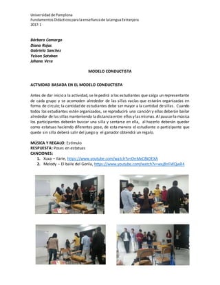 Universidadde Pamplona
FundamentosDidácticosparalaenseñanzade laLenguaExtranjera
2017-1
Bárbara Camargo
Diana Rojas
Gabriela Sanchez
Yeison Sotaban
Johana Vera
MODELO CONDUCTISTA
ACTIVIDAD BASADA EN EL MODELO CONDUCTISTA
Antes de dar inicio a la actividad, se le pedirá a los estudiantes que salga un representante
de cada grupo y se acomoden alrededor de las sillas vacías que estarán organizadas en
forma de círculo; la cantidad de estudiantes debe ser mayor a la cantidad de sillas. Cuando
todos los estudiantes estén organizados, se reproducirá una canción y ellos deberán bailar
alrededor de las sillas manteniendo ladistanciaentre ellos y las mismas.Al pausar la música
los participantes deberán buscar una silla y sentarse en ella, al hacerlo deberán quedar
como estatuas haciendo diferentes pose, de esta manera el estudiante o participante que
quede sin silla deberá salir del juego y el ganador obtendrá un regalo.
MÚSICA Y REGALO: Estímulo
RESPUESTA: Poses en estatuas
CANCIONES:
1. Xuxa – Ilarie, https://www.youtube.com/watch?v=OeMxC8kDEXA
2. Melody – El baile del Gorila, https://www.youtube.com/watch?v=wxj8nFWQwR4