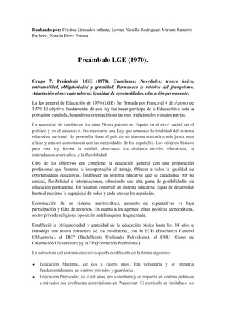 Realizado por: Cristina Granados Infante, Lorena Novillo Rodríguez, Miriam Ramírez
Pacheco, Natalia Pérez Perona.
Preámbulo LGE (1970).
Grupo 7: Preámbulo LGE (1970). Cuestiones: Novedades: tronco único,
universalidad, obligatoriedad y gratuidad. Permanece la retórica del franquismo.
Adaptación al mercado laboral: igualdad de oportunidades, educación permanente.
La ley general de Educación de 1970 (LGE) fue firmada por Franco el 4 de Agosto de
1970. El objetivo fundamental de esta ley fue hacer partícipe de la Educación a toda la
población española, basando su orientación en las más tradicionales virtudes patrias.
La necesidad de cambio en los años 70 era patente en España en el nivel social, en el
político y en el educativo. Era necesaria una Ley que abarcase la totalidad del sistema
educativo nacional. Se pretendía dotar al país de un sistema educativo más justo, más
eficaz y más en consonancia con las necesidades de los españoles. Los criterios básicos
para esta ley fueron la unidad, abarcando los distintos niveles educativos, la
interrelación entre ellos, y la flexibilidad.
Otro de los objetivos era completar la educación general con una preparación
profesional que fomente la incorporación al trabajo. Ofrecer a todos la igualdad de
oportunidades educativas. Establecer un sistema educativo que se caracterice por su
unidad, flexibilidad e interrelaciones, ofreciendo una alta gama de posibilidades de
educación permanente. En resumen construir un sistema educativo capaz de desarrollar
hasta el máximo la capacidad de todos y cada uno de los españoles.
Construcción de un sistema meritocrático, aumento de expectativas vs baja
participación y falta de recursos. En cuanto a los agentes: elites políticas tecnocráticas,
sector privado religioso, oposición antifranquista fragmentada.
Estableció la obligatoriedad y gratuidad de la educación básica hasta los 14 años e
introdujo una nueva estructura de las enseñanzas, con la EGB (Enseñanza General
Obligatoria), el BUP (Bachillerato Unificado Polivalente), el COU (Curso de
Orientación Universitaria) y la FP (Formación Profesional).
La estructura del sistema educativo quedó establecida de la forma siguiente:
 Educación Maternal, de dos a cuatro años. Era voluntaria y se impartía
fundamentalmente en centros privados y guarderías.
 Educación Preescolar, de 4 a 6 años, era voluntaria y se impartía en centros públicos
y privados por profesores especialistas en Preescolar. El currículo se limitaba a los
 