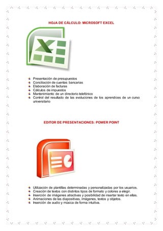 HOJA DE CÁLCULO: MICROSOFT EXCEL
Presentación de presupuestos
Conciliación de cuentas bancarias
Elaboración de facturas
Cálculos de impuestos
Mantenimiento de un directorio telefónico
Control del resultado de las evoluciones de los aprendices de un curso
universitario
EDITOR DE PRESENTACIONES: POWER POINT
Utilización de plantillas determinadas y personalizadas por los usuarios.
Creación de textos con distintos tipos de formato y colores a elegir.
Inserción de imágenes atractivas y posibilidad de insertar texto en ellas.
Animaciones de las diapositivas, imágenes, textos y objetos.
Inserción de audio y música de forma intuitiva.
 