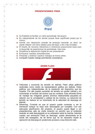 PRESENTACIONES: PREZI
Su finalidad es facilitar un cierto aprendizaje del usuario.
Es independiente de los demás porque tiene significado propio por sí
mismo.
Admite una integración modular de jerarquía creciente, es decir, se
puede integrar con otros objetos para dar lugar a otro más complejo.
El diseño de recursos interactivos e inmersivos proporcionan base para
el desarrollo de experiencias de aprendizaje más ricas.
Simplificar la elaboración digital de una presentación.
Enriquecer nuestras presentaciones.
Presentar y distribuir nuestros trabajos de forma online.
Compartir nuestro trabajo permitiendo comentarios.
ADOBE FLASH
Velocidad y economía de tamaño en Internet. Flash utiliza gráficos
vectoriales como medio de representación gráfica por defecto. Estos
gráficos son independientes de la resolución del dispositivo que los
muestra. Por ello pueden aumentar de tamaño sin perder calidad y sin
incrementar el tamaño del archivo que los contiene. Esta eficiente forma
de manejar las imágenes genera archivos relativamente pequeños en
relación con la complejidad y calidad de los mismos. La reducción de
tamaño se traduce en un incremento de la velocidad de descarga en
Internet.
Streaming. Consiste en que el usuario puede comenzar a ver la
animación aunque no haya sido descargada por completo. Con una
adecuada planificación del proyecto, el usuario puede llegar a ver
presentaciones web de cierta duración sin percibir que el contenido
restante se está descargando en su ordenador sobre la marcha. Además
cuando una animación Flash se descarga, queda almacenada en la
caché del navegador, de tal forma que no es necesario repetir la
operación de descarga en posteriores accesos a esa dirección web.
 