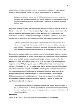 3
es demasiado corto que provoca en muchos estudiantes la necesidad de copiar y pegar
información sin observar si cumple o no con los requisitos exigidos en el trabajo.
El plagio en la educación superior nace de la deficiencia de conocimientos en uso de las
normativas APA, la falta de habilidades para ejecutar una lectura comprensiva e interiorizar la
información para transformarla en su propio criterio y la limitación en el período de entrega
(Cebrián, 2020).
Otra de las razones, el pensar que plagiar no es perjudicial (actividad que todo el mundo lo
hace); es decir, deriva de un pensamiento cultural y moral por parte del estudiante; no saber
redactar trabajos académicos haciendo uso de la Normativa APA y por otra parte las
instituciones educativas y los docentes no castigan ni establecen sanciones a los alumnos
que cometieron tal acción en sus trabajos; sino que lo dejan pasar como algo normal.
Los hechos que llevan a cometer plagio se entrelazan a los valores éticos/ morales de los
estudiantes y el significado dado a plagiar, la falta de destrezas para elaborar su trabajo, no
saber interpretar y expresar sus conjeturas de la lectura lo que conlleva al facilismo y por
último la escasez de penalizaciones que existen en las universidades (Pacios, 2013, p.86).
En conclusión, el plagio académico ha estado presente en la educación superior y se define
como copia/ la apropiación de escritos sin dar créditos al autor de dicha idea en los trabajos;
dando como resultado la deshonestidad académica por parte del estudiante. Por ello,
existen dos causas principales la primera es no saber cómo usar correctamente las citas
según las normas APA y la segunda causa es la falta de habilidades para redactar los
trabajos investigativos. Por ello, es indispensable que los docentes brinde a sus estudiantes
capacitaciones sobre el uso de la norma APA que está vigente; además de cómo elaborar
los trabajos académicos (el parafraseo, las lecturas comprensivas, la estructura de un
trabajo, cómo identificar la información que se necesita en una cita y la creación de
bibliografía, etc.) con la finalidad de generar y desarrollar en los alumnos cualidades
éticas/morales para su vida social y profesional, y a su vez fomentar un aprendizaje
significativo mediante la investigación.
Los docentes buscan cambiar sus estrategias formativas para evitar el plagio involuntario, ya
que, es comprendido por los alumnos que citar fuentes investigadas se enfoca en la forma de
aprender a escribir y no le dan importancia al plagio académico como una problemática moral
y ética (Robles, 2020).
Referencias
Alfaro, P., & Juárez, T. de J. (2014). EL PLAGIO ACADÉMICO: FORMAR EN
 