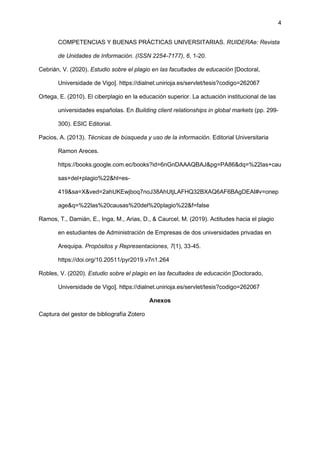 4
COMPETENCIAS Y BUENAS PRÁCTICAS UNIVERSITARIAS. RUIDERAe: Revista
de Unidades de Información. (ISSN 2254-7177), 6, 1-20.
Cebrián, V. (2020). Estudio sobre el plagio en las facultades de educación [Doctoral,
Universidade de Vigo]. https://dialnet.unirioja.es/servlet/tesis?codigo=262067
Ortega, E. (2010). El ciberplagio en la educación superior. La actuación institucional de las
universidades españolas. En Building client relationships in global markets (pp. 299-
300). ESIC Editorial.
Pacios, A. (2013). Técnicas de búsqueda y uso de la información. Editorial Universitaria
Ramon Areces.
https://books.google.com.ec/books?id=6nGnDAAAQBAJ&pg=PA86&dq=%22las+cau
sas+del+plagio%22&hl=es-
419&sa=X&ved=2ahUKEwjboq7noJ38AhUtjLAFHQ32BXAQ6AF6BAgDEAI#v=onep
age&q=%22las%20causas%20del%20plagio%22&f=false
Ramos, T., Damián, E., Inga, M., Arias, D., & Caurcel, M. (2019). Actitudes hacia el plagio
en estudiantes de Administración de Empresas de dos universidades privadas en
Arequipa. Propósitos y Representaciones, 7(1), 33-45.
https://doi.org/10.20511/pyr2019.v7n1.264
Robles, V. (2020). Estudio sobre el plagio en las facultades de educación [Doctorado,
Universidade de Vigo]. https://dialnet.unirioja.es/servlet/tesis?codigo=262067
Anexos
Captura del gestor de bibliografía Zotero
 