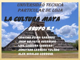 UNIVERSIDAD TECNICA
      PARTICULAR DE LOJA

La Cultura Maya
           Grupo N.7
     CRISTINA POMA SARANGO
     JHON AULESTIA GUERRERO
     LUIS CABRERA CABRERA
     JONATHAN CABRERA TOLEDO
     ALEX HIDALGO CORDOVA
 