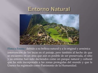 Flora y Fauna.- debido a su belleza natural y a la original y armónica
intervención de los incas en el paisaje, pero también al hecho de que
se encuentra en un área que aún es posible de ser preservada, el sitio
y su entorno han sido declarados como un parque natural y cultural
que ha sido incorporado a las zonas protegidas del mundo y que la
Unesco ha registrado como Patrimonio de la Humanidad.
 