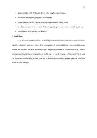 17
● Las actividades en la Webquest deben estar muy bien planificadas.
● Desviación del objetivo propuesto inicialmente
● Exceso de información a la que se accede y páginas web inadecuadas
● La falta de conocimiento sobre las Webquest, puede generar confusión sobre lo que trata.
● Requieren de una planificación detallada
9. Conclusiones
Se pudo analizar la herramienta metodológica TIC Webquest para la enseñanza del idioma
inglés en educación superior, a través de la investigación de su concepto, uso y buenas prácticas que
pueden ser aplicadas con esta herramienta para mejorar y fomentar el autoaprendizaje a través de
principios constructivistas e integración de las TIC para el uso de recursos e información de la web.
Por último, se realizó un plan de clase en el que se aplicó el proceso de las Webquest para la enseñanza
de vocabulario en inglés.
 