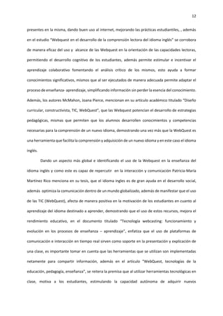 12
presentes en la misma, dando buen uso al internet, mejorando las prácticas estudiantiles, , además
en el estudio “Webquest en el desarrollo de la comprensión lectora del idioma inglés” se corrobora
de manera eficaz del uso y alcance de las Webquest en la orientación de las capacidades lectoras,
permitiendo el desarrollo cognitivo de los estudiantes, además permite estimular e incentivar el
aprendizaje colaborativo fomentando el análisis crítico de los mismos, esto ayuda a formar
conocimientos significativos, mismos que al ser ejecutados de manera adecuada permite adaptar el
proceso de enseñanza- aprendizaje, simplificando información sin perder la esencia del conocimiento.
Además, los autores McMahon, Joana Pierce, mencionan en su artículo académico titulado “Diseño
curricular, constructivista, TIC, WebQuest”, que las Webquest potencian el desarrollo de estrategias
pedagógicas, mismas que permiten que los alumnos desarrollen conocimientos y competencias
necesarias para la comprensión de un nuevo idioma, demostrando una vez más que la WebQuest es
una herramienta que facilita la comprensión y adquisición de un nuevo idioma y en este caso el idioma
inglés.
Dando un aspecto más global e identificando el uso de la Webquest en la enseñanza del
idioma inglés y como este es capaz de repercutir en la interacción y comunicación Patricia-María
Martínez Rico menciona en su tesis, que el idioma ingles es de gran ayuda en el desarrollo social,
además optimiza la comunicación dentro de un mundo globalizado, además de manifestar que el uso
de las TIC (WebQuest), afecta de manera positiva en la motivación de los estudiantes en cuanto al
aprendizaje del idioma destinado a aprender, demostrando que el uso de estos recursos, mejora el
rendimiento educativo, en el documento titulado “Tecnología webcasting: funcionamiento y
evolución en los procesos de enseñanza – aprendizaje”, enfatiza que el uso de plataformas de
comunicación e interacción en tiempo real sirven como soporte en la presentación y explicación de
una clase, es importante tomar en cuenta que las herramientas que se utilizan son implementadas
netamente para compartir información, además en el artículo “WebQuest, tecnologías de la
educación, pedagogía, enseñanza”, se reitera la premisa que al utilizar herramientas tecnológicas en
clase, motiva a los estudiantes, estimulando la capacidad autónoma de adquirir nuevos
 