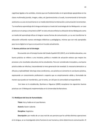 14
cognitivas ligadas a los sentidos, mismos que son fundamentales en el aprendizaje apoyándose en las
claves multimedia,(sonido, imagen, video, etc.)pertenecientes a la web, incrementando la formación
autónoma a su vez al encontrarse en un medio electrónico la interacción y comunicación incrementan.
“La enseñanza-aprendizaje de la lengua extranjera a través de la estrategia de las Webquests: un caso
práctico en el campus virtual de la UCM” en este artículo enfatiza la utilización de las Webquests como
un medio del aprendizaje eficaz al integrar nuevas formas de comunicación, y a su vez transformar la
educación utilizando nuevas estrategias didácticas y pedagógicas, mismas que son más apropiadas
para la era digital en el que se encuentra el mundo actualmente.
7. Buenas prácticas con la Estrategia
De acuerdo con el Consejo Escolar del Estado Español CEE (2017), en el ámbito educativo, una
buena práctica se refiere a una iniciativa, política o modelo de actuación exitoso que mejora los
procesos y los resultados educativos de los estudiantes. Para ser considerada innovadora, una buena
práctica debe ser efectiva, trascendiendo la mera generación de novedad. Es necesario demostrar su
eficacia y replicabilidad. Solo bajo estas condiciones, una práctica se convierte en una buena práctica,
expresando un conocimiento profesional o experto que es empíricamente válido y formulado de
manera que pueda ser transferido y, por lo tanto, ser útil para la comunidad correspondiente.
Con base en lo establecido, Quintana e Higueras (2009) recopilaron las siguientes buenas
prácticas con 3 Webquests implementadas en la Universidad de Barcelona:
7.1 WebQuest del área de Humanidades
Título: Voz y habla en el caso Romero
Autoría: Xavier Laborda
Disciplina: lingüística
Descripción: por medio de un caso real de una persona que ha sufrido distintas operaciones
en la lengua, se va investigando cómo funciona la voz humana y cómo determina la comunicación. El
 