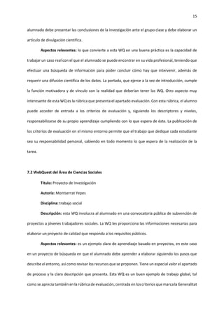 15
alumnado debe presentar las conclusiones de la investigación ante el grupo clase y debe elaborar un
artículo de divulgación científica.
Aspectos relevantes: lo que convierte a esta WQ en una buena práctica es la capacidad de
trabajar un caso real con el que el alumnado se puede encontrar en su vida profesional, teniendo que
efectuar una búsqueda de información para poder concluir cómo hay que intervenir, además de
requerir una difusión científica de los datos. La portada, que ejerce a la vez de introducción, cumple
la función motivadora y de vínculo con la realidad que deberían tener las WQ. Otro aspecto muy
interesante de esta WQ es la rúbrica que presenta el apartado evaluación. Con esta rúbrica, el alumno
puede acceder de entrada a los criterios de evaluación y, siguiendo los descriptores y niveles,
responsabilizarse de su propio aprendizaje cumpliendo con lo que espera de éste. La publicación de
los criterios de evaluación en el mismo entorno permite que el trabajo que dedique cada estudiante
sea su responsabilidad personal, sabiendo en todo momento lo que espera de la realización de la
tarea.
7.2 WebQuest del Área de Ciencias Sociales
Título: Proyecto de Investigación
Autoría: Montserrat Yepes
Disciplina: trabajo social
Descripción: esta WQ involucra al alumnado en una convocatoria pública de subvención de
proyectos a jóvenes trabajadores sociales. La WQ les proporciona las informaciones necesarias para
elaborar un proyecto de calidad que responda a los requisitos públicos.
Aspectos relevantes: es un ejemplo claro de aprendizaje basado en proyectos, en este caso
en un proyecto de búsqueda en que el alumnado debe aprender a elaborar siguiendo los pasos que
describe el entorno, así como revisar los recursos que se proponen. Tiene un especial valor el apartado
de proceso y la clara descripción que presenta. Esta WQ es un buen ejemplo de trabajo global, tal
como se aprecia también en la rúbrica de evaluación, centrada en los criterios que marca la Generalitat
 